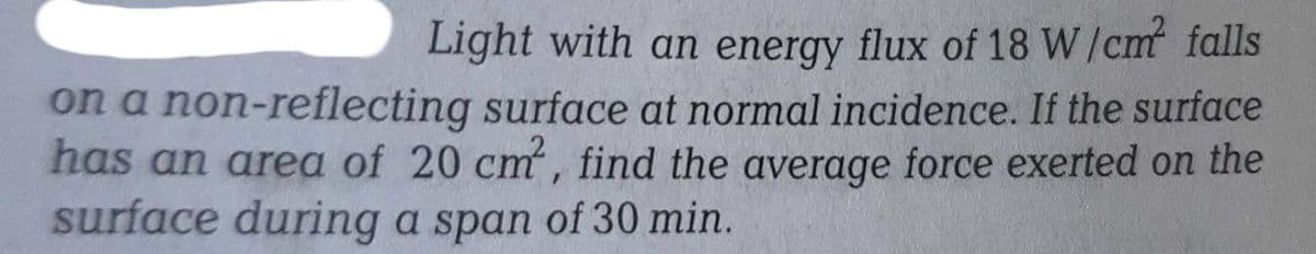 Light with an energy flux of 18 W/cm² falls
on a non-reflecting surface at normal incidence. If the surface
has an area of 20 cm², find the average force exerted on the
surface during a span of 30 min.