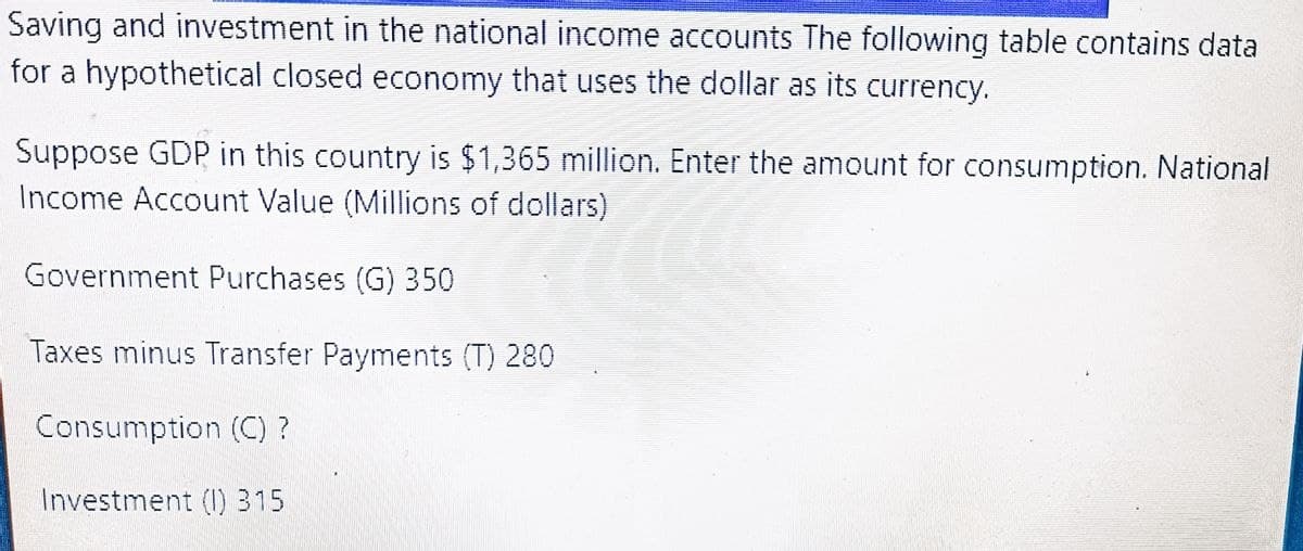 Saving and investment in the national income accounts The following table contains data
for a hypothetical closed economy that uses the dollar as its currency.
Suppose GDP in this country is $1,365 million. Enter the amount for consumption. National
Income Account Value (Millions of dollars)
Government Purchases (G) 350
Taxes minus Transfer Payments (T) 280
Consumption (C) ?
Investment (1) 315