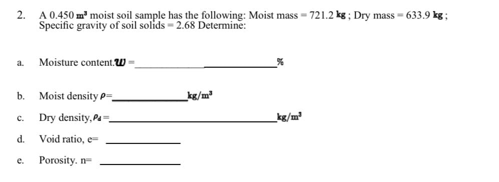 2.
A 0.450 m³ moist soil sample has the following: Moist mass = 721.2 kg ; Dry mass = 633.9 kg ;
Specific gravity of soil solids = 2.68 Determine:
а.
Moisture content.W =
b.
Moist density P=,
kg/m³
Dry density, Pa =.
kg/m³
с.
d.
Void ratio, e=
Porosity. n=
е.
