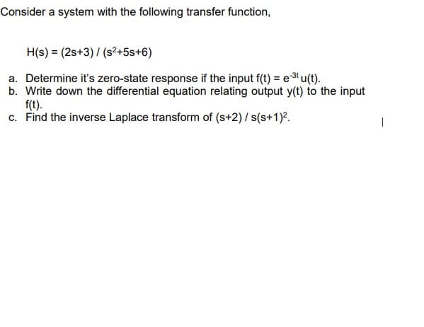 Consider a system with the following transfer function,
H(s) = (2s+3) / (s?+5s+6)
a. Determine it's zero-state response if the input f(t) = eu(t).
b. Write down the differential equation relating output y(t) to the input
f(t).
c. Find the inverse Laplace transform of (s+2) / s(s+1)².
