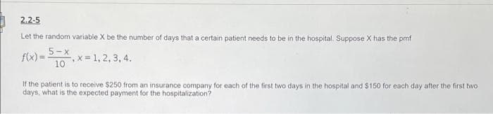 2.2-5
Let the random variable X be the number of days that a certain patient needs to be in the hospital. Suppose X has the pmf
5-x
f(x) = 10
x 1, 2, 3, 4.
If the patient is to receive $250 from an insurance company for each of the first two days in the hospital and $150 for each day after the first two
days, what is the expected payment for the hospitalization?

