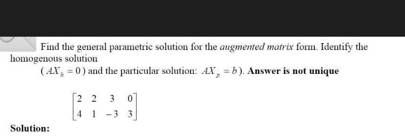 Find the general parametric solution for the augmented matrix form. Identify the
homogenous solution
( AX, = 0) and the particular solution: AX, = b). Answer is not unique
2 2 3
4 1 -3 3
Solution:
