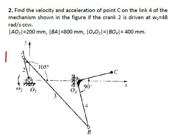 2. Find the velocity and acceleration of point C on the link 4 of the
mechanism shown in the figure if the crank 2 is driven at w,=48
rad/s ccw.
|AO2|=200 mm, |BA|=800 mm, 10,02|=|BO4|= 400 mm.
|
105°
B
