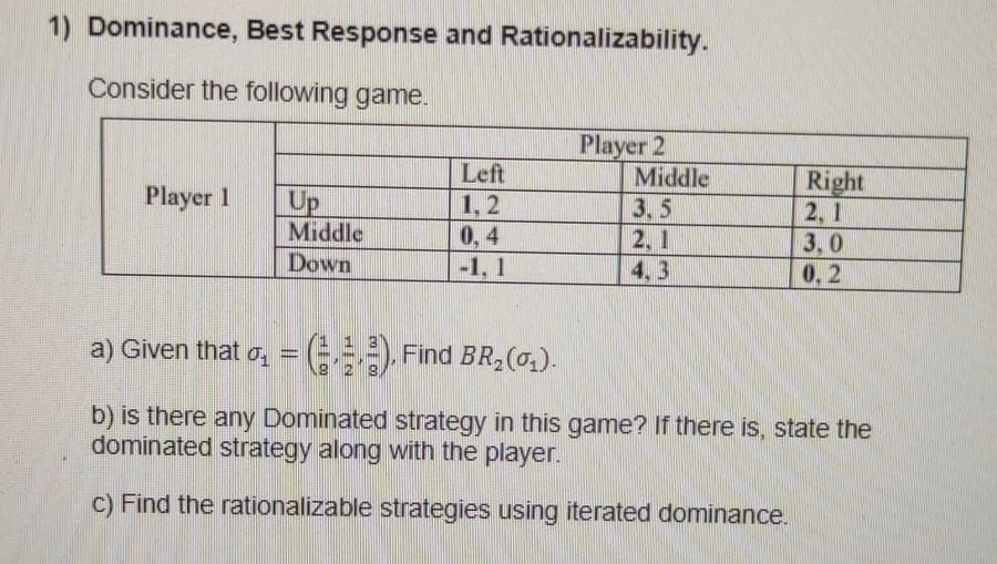 1) Dominance, Best Response and Rationalizability.
Consider the following game.
Player 2
Middle
Left
Right
2, 1
3,0
Player 1
Up
Middle
1,2
0, 4
-1, 1
3,5
2, 1
4.3
Down
0,2
a) Given that o, = (-==), Find BR,(0).
%3D
b) is there any Dominated strategy in this game? If there is, state the
dominated strategy along with the player.
C) Find the rationalizable strategies using iterated dominance.
