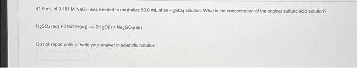 41.9 ml. of 0.151 M NAOH was needed to neutralize 50.0 ml of an H2SO4 solution. What is the concentration of the original sulfuric acid solution?
H2SO4(aq) + 2NAOH(aq) + 2H20(0) + Nazs04(aq)
Do not report units or write your answer in scientific notation.
