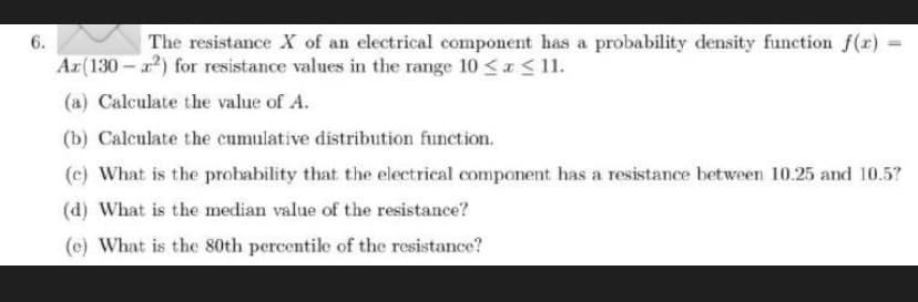 6.
The resistance X of an electrical component has a probability density function f(x)
Ar(130 - ) for resistance values in the range 10 <a< 11.
(a) Calculate the value of A.
(b) Calculate the cumulative distribution function.
(c) What is the probability that the electrical component has a resistance between 10.25 and 10.5?
(d) What is the median value of the resistance?
(e) What is the 80th percentile of the resistance?
