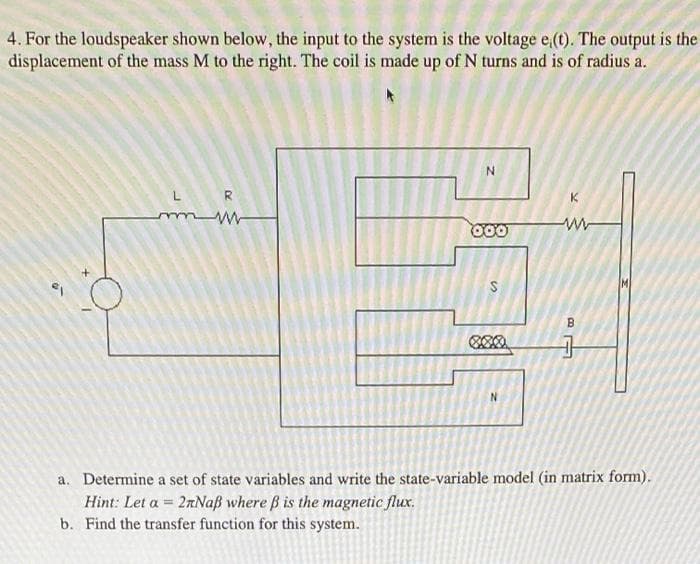 4. For the loudspeaker shown below, the input to the system is the voltage e,(t). The output is the
displacement of the mass M to the right. The coil is made up of N turns and is of radius a.
L R
K
B.
N.
a. Determine a set of state variables and write the state-variable model (in matrix form).
Hint: Let a = 2aNaß where B is the magnetic flux.
b. Find the transfer function for this system.
is
