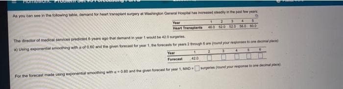 As you can see in the following table, demand for heart transplant surgery at Washington General Hospital has increased steadly in the past few yaars
Year
2
4.
Heart Transplants
46.0 520 52.0 560 60.O
The director of medical services predicted 6 years ego that demand in year t would be 42.0 nurgeries
a) Using exponential amoothing with a of 0.60 and the given forecast for year 1, he forecasts for years 2 through 6are (round your responses to one decimal place
Year
2
Forecast
420
For the forecast made using exponential smoothing with a 0.60 and the given forecast for year 1, MAD surgeries (round your response to one decimal place)
