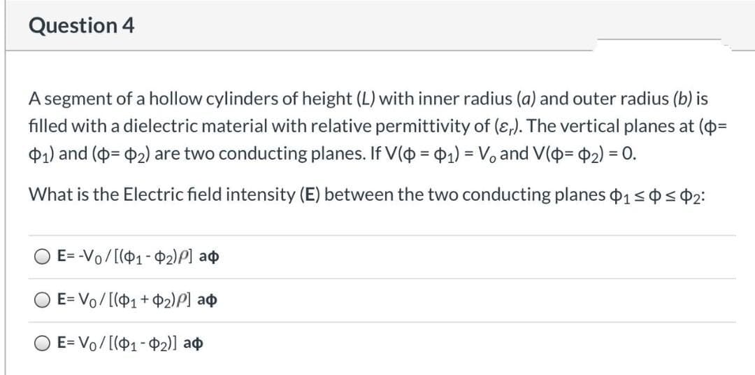 Question 4
A segment of a hollow cylinders of height (L) with inner radius (a) and outer radius (b) is
filled with a dielectric material with relative permittivity of (ɛ,). The vertical planes at (=
01) and (= 02) are two conducting planes. If V(o = $1) = V, and V(o= $2) = 0.
%3!
What is the Electric field intensity (E) between the two conducting planes 1<p<$2:
E= -Vo/[(01-P2)P] a¢
O E= Vo/[(P1+$2)P] a¢
O E= Vo/[(P1-$2)] ao
