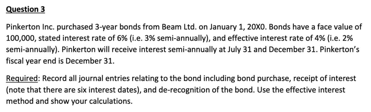 Question 3
Pinkerton Inc. purchased 3-year bonds from Beam Ltd. on January 1, 20X0. Bonds have a face value of
100,000, stated interest rate of 6% (i.e. 3% semi-annually), and effective interest rate of 4% (i.e. 2%
semi-annually). Pinkerton will receive interest semi-annually at July 31 and December 31. Pinkerton's
fiscal year end is December 31.
Required: Record all journal entries relating to the bond including bond purchase, receipt of interest
(note that there are six interest dates), and de-recognition of the bond. Use the effective interest
method and show your calculations.
