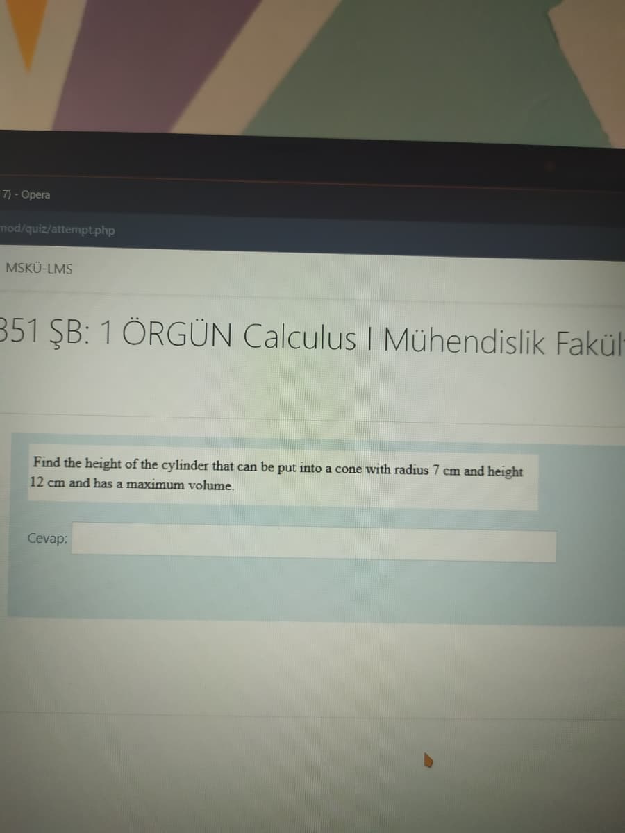 7) - Opera
mod/quiz/attempt.php
MSKÜ-LMS
351 ŞB: 1 ÖRGÜN Calculus I Mühendislik Fakül
Find the height of the cylinder that can be put into a cone with radius 7 cm and height
12 cm and has a maximum volume.
Cevap:

