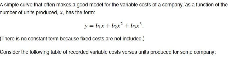 A simple curve that often makes a good model for the variable costs of a company, as a function of the
number of units produced, x, has the form:
y = b₁x + b₂x² + b3x³.
(There is no constant term because fixed costs are not included.)
Consider the following table of recorded variable costs versus units produced for some company: