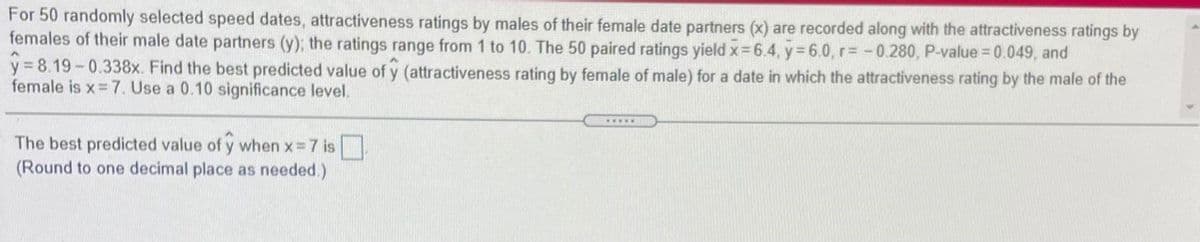 For 50 randomly selected speed dates, attractiveness ratings by males of their female date partners (x) are recorded along with the attractiveness ratings by
females of their male date partners (y); the ratings range from 1 to 10. The 50 paired ratings yield x 6.4, y 6.0,r= -0.280, P-value 0.049, and
y = 8.19-0.338x. Find the best predicted value of y (attractiveness rating by female of male) for a date in which the attractiveness rating by the male of the
female is x=7. Use a 0.10 significance level.
.wwww
The best predicted value of y when x=7 is .
(Round to one decimal place as needed.)
