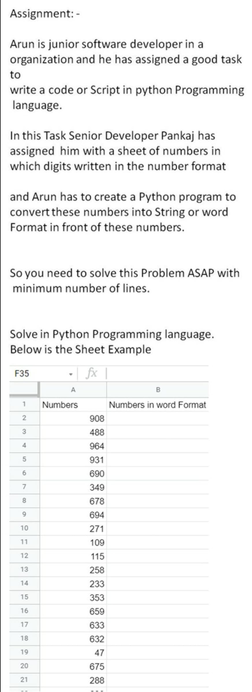 Assignment: -
Arun is junior software developer in a
organization and he has assigned a good task
to
write a code or Script in python Programming
language.
In this Task Senior Developer Pankaj has
assigned him with a sheet of numbers in
which digits written in the number format
and Arun has to create a Python program to
convert these numbers into String or word
Format in front of these numbers.
So you need to solve this Problem ASAP with
minimum number of lines.
Solve in Python Programming language.
Below is the Sheet Example
- | fx |
F35
Numbers
Numbers in word Format
908
488
4
964
931
690
349
8
678
9.
694
10
271
11
109
12
115
13
258
14
233
15
353
16
659
17
633
18
632
19
47
675
21
288
7.
20
2.
3.
