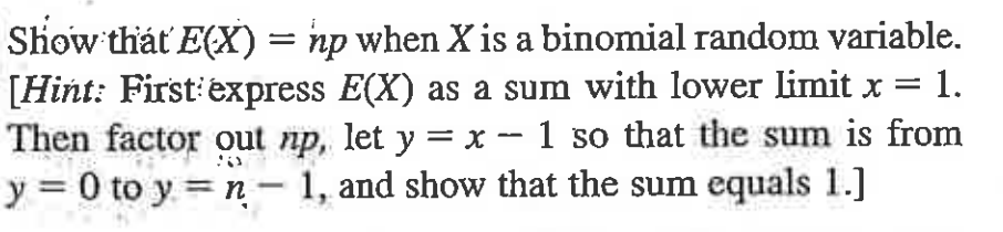 Show thát E(X) = np when X is a binomial random variable.
[Hint: First'express E(X) as a sum with lower limit x =
Then factor out np, let y = x - 1 so that the sum is from
y = 0 to y = n – 1, and show that the sum equals 1.]
1.
-
