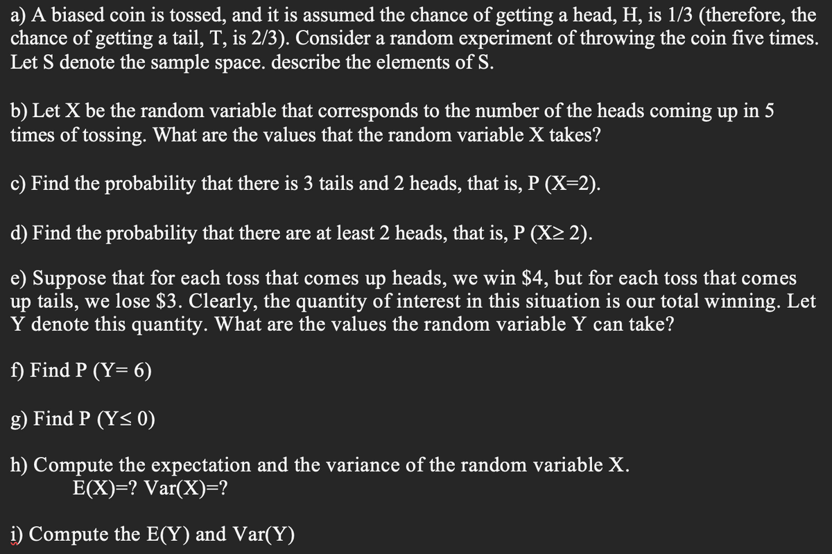 a) A biased coin is tossed, and it is assumed the chance of getting a head, H, is 1/3 (therefore, the
chance of getting a tail, T, is 2/3). Consider a random experiment of throwing the coin five times.
Let S denote the sample space. describe the elements of S.
b) Let X be the random variable that corresponds to the number of the heads coming up in 5
times of tossing. What are the values that the random variable X takes?
c) Find the probability that there is 3 tails and 2 heads, that is, P (X=2).
d) Find the probability that there are at least 2 heads, that is, P (X> 2).
e) Suppose that for each toss that comes up heads, we win $4, but for each toss that comes
up tails, we lose $3. Clearly, the quantity of interest in this situation is our total winning. Let
Y denote this quantity. What are the values the random variable Y can take?
f) Find P (Y= 6)
g) Find P (Y< 0)
h) Compute the expectation and the variance of the random variable X.
E(X)=? Var(X)=?
i) Compute the E(Y) and Var(Y)
