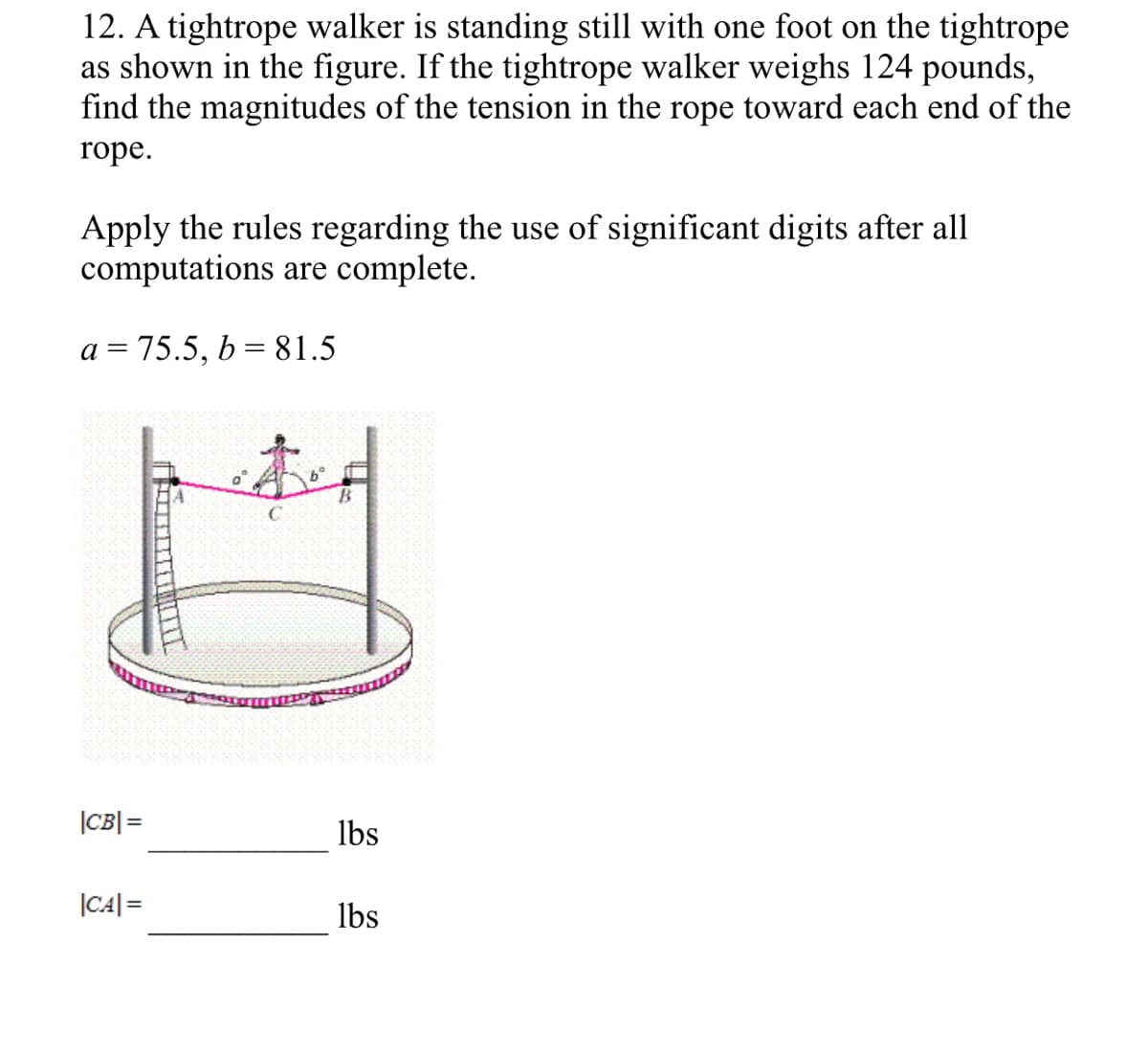 12. A tightrope walker is standing still with one foot on the tightrope
as shown in the figure. If the tightrope walker weighs 124 pounds,
find the magnitudes of the tension in the rope toward each end of the
rope.
Apply the rules regarding the use of significant digits after all
computations are complete.
a = 75.5, b= 81.5
|CB|=
lbs
|C4|=
lbs
