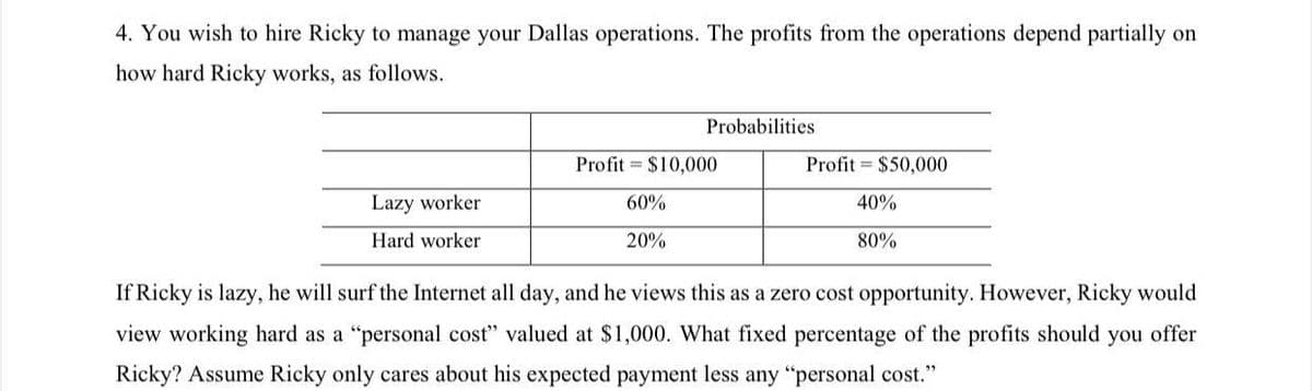 4. You wish to hire Ricky to manage your Dallas operations. The profits from the operations depend partially on
how hard Ricky works, as follows.
Probabilities
Profit $10,000
Profit= $50,000
Lazy worker
40%
60%
20%
Hard worker
80%
If Ricky is lazy, he will surf the Internet all day, and he views this as a zero cost opportunity. However, Ricky would
view working hard as a "personal cost" valued at $1,000. What fixed percentage of the profits should you offer
Ricky? Assume Ricky only cares about his expected payment less any "personal cost."