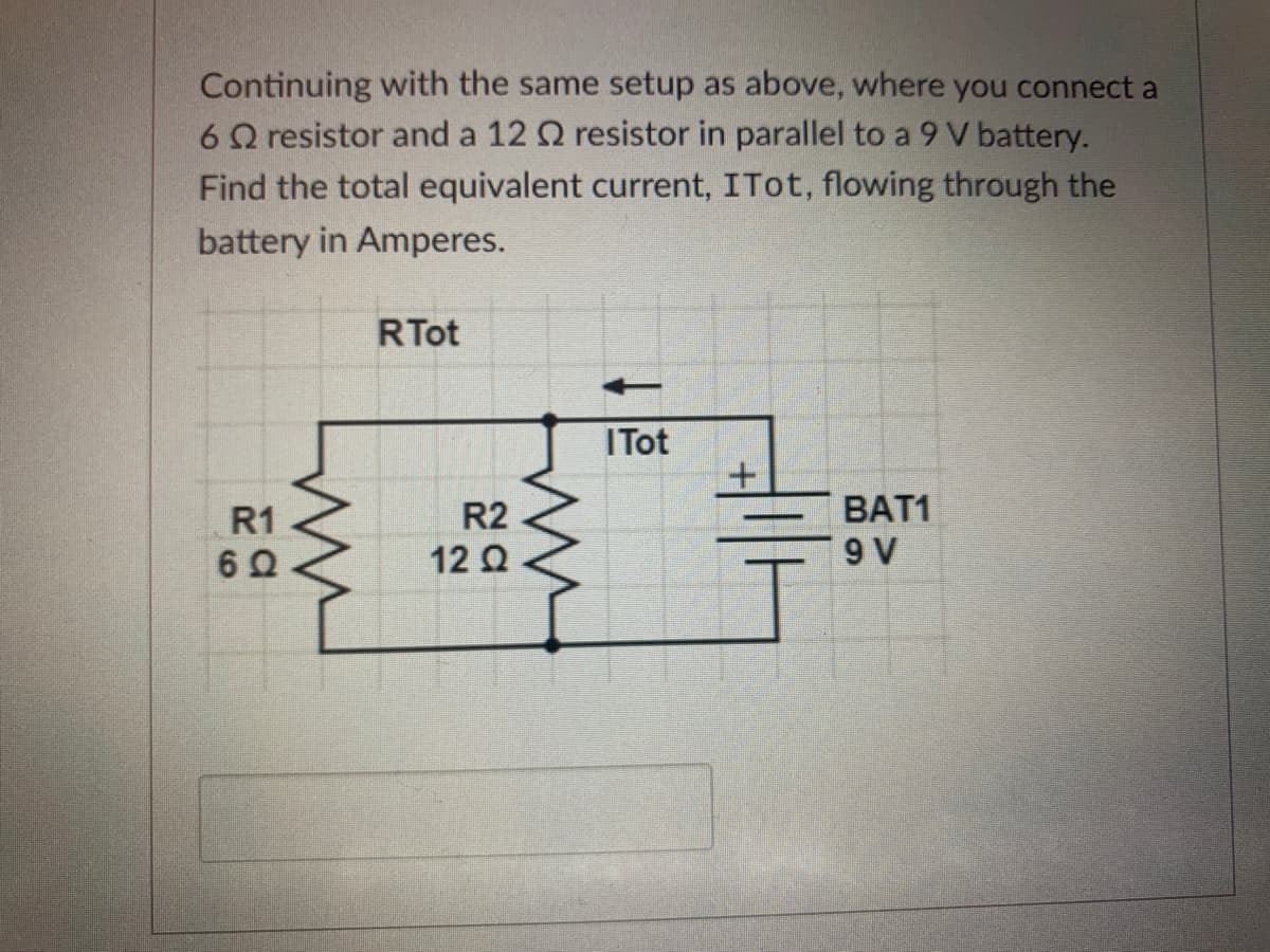 Continuing with the same setup as above, where you connect a
6Q resistor and a 12 Q resistor in parallel to a 9 V battery.
Find the total equivalent current, ITot, flowing through the
battery in Amperes.
RTot
ITot
R1
R2
ВAT1
12 Q
9 V
