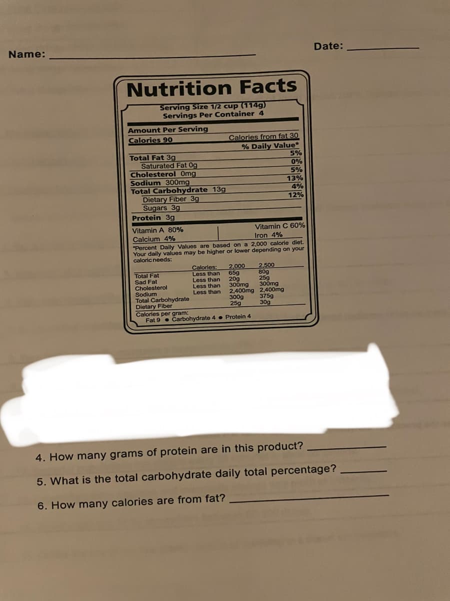 Name:
Nutrition Facts
Serving Size 1/2 cup (114g)
Servings Per Container 4
Amount Per Serving
Calories 90
Total Fat 3g
Saturated Fat Og
Cholesterol Omg
Sodium 300mg
Total Carbohydrate 13g
Dietary Fiber 3g
Sugars 3g
Protein 3g
Total Fat
Sad Fat
Cholesterol
Vitamin A 80%
Vitamin C 60%
Calcium 4%
Iron 4%
"Percent Daily Values are based on a 2,000 calorie diet.
Your daily values may be higher or lower depending on your
caloric needs:
Sodium
Total Carbohydrate
Dietary Fiber
Calories from fat 30
% Daily Value*
Calories: 2,000
2,500
65g
80g
20g
25g
300mg
300mg
2,400mg 2,400mg
300g
375g
25g
30g
Less than
Less than
Less than
Less than
5%
0%
5%
13%
4%
12%
Calories per gram:
Fat 9 Carbohydrate 4 Protein 4
Date:
4. How many grams of protein are in this product?
5. What is the total carbohydrate daily total percentage?
6. How many calories are from fat?