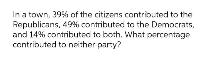 In a town, 39% of the citizens contributed to the
Republicans, 49% contributed to the Democrats,
and 14% contributed to both. What percentage
contributed to neither party?
