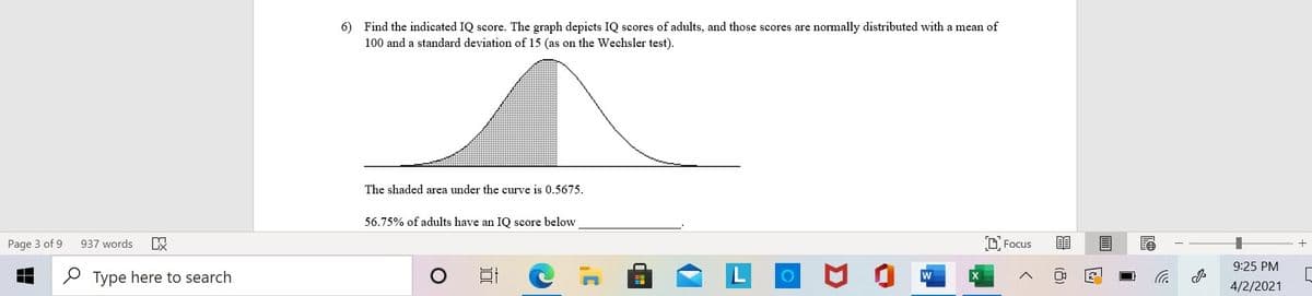 6) Find the indicated IQ score. The graph depicts IQ scores of adults, and those scores are normally distributed with a mean of
100 and a standard deviation of 15 (as on the Wechsler test).
The shaded area under the curve is 0.5675.
56.75% of adults have an IQ score below
Page 3 of 9
937 words
O Focus
9:25 PM
P Type here to search
4/2/2021
