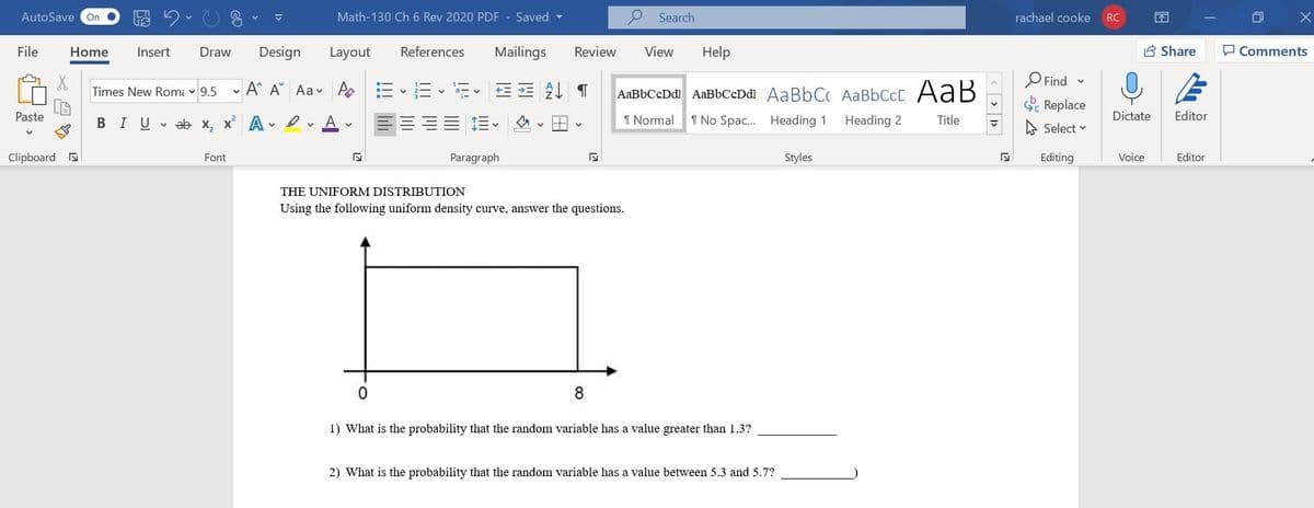 AutoSave
Math-130 Ch 6 Rev 2020 PDF - Saved
P Search
rachael cooke
On
RC
不
File
Home
Insert
Draw
Design
Layout
References
Mailings
Review
View
Help
8 Share
O Comments
O Find -
- A A Aa v A
AaBbCcDdl AaBbCcDdl AaBbCc AaBbCcC AaB
Times New Romi v 9.5
Sc Replace
Paste
BIUvab x, x A
I Normal
1 No Spac. Heading 1
Heading 2
Title
Dictate
Editor
A Select v
Clipboard a
Font
Paragraph
Styles
Editing
Voice
Editor
THE UNIFORM DISTRIBUTION
Using the following uniform density curve, answer the questions.
1) What is the probability that the random variable has a value greater than 1.3?
2) What is the probability that the random variable has a value between 5.3 and 5.7?
