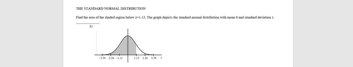 THE STANDARD NORMAL DISTRIBUTION
Find the area of the shaded region below z=1.13. The graph depicts the standard normal distribution with mean 0 and standard deviation 1.
3)
-3.39 -2.26 -1.13
1.13 2.26
3.39

