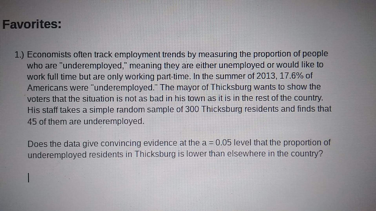 Favorites:
1.) Economists often track employment trends by measuring the proportion of people
who are "underemployed," meaning they are either unemployed or would like to
work full time but are only working part-time. In the summer of 2013, 17.6% of
Americans were "underemployed." The mayor of Thicksburg wants to show the
voters that the situation is not as bad in his town as it is in the rest of the country.
His staff takes a simple random sample of 300 Thicksburg residents and finds that
45 of them are underemployed.
Does the data give convincing evidence at the a = 0.05 level that the proportion of
underemployed residents in Thicksburg is lower than elsewhere in the country?
%3D
