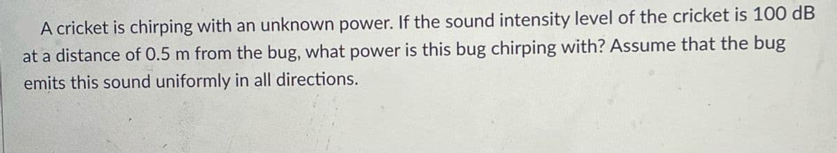 A cricket is chirping with an unknown power. If the sound intensity level of the cricket is 100 dB
at a distance of 0.5 m from the bug, what power is this bug chirping with? Assume that the bug
emits this sound uniformly in all directions.
