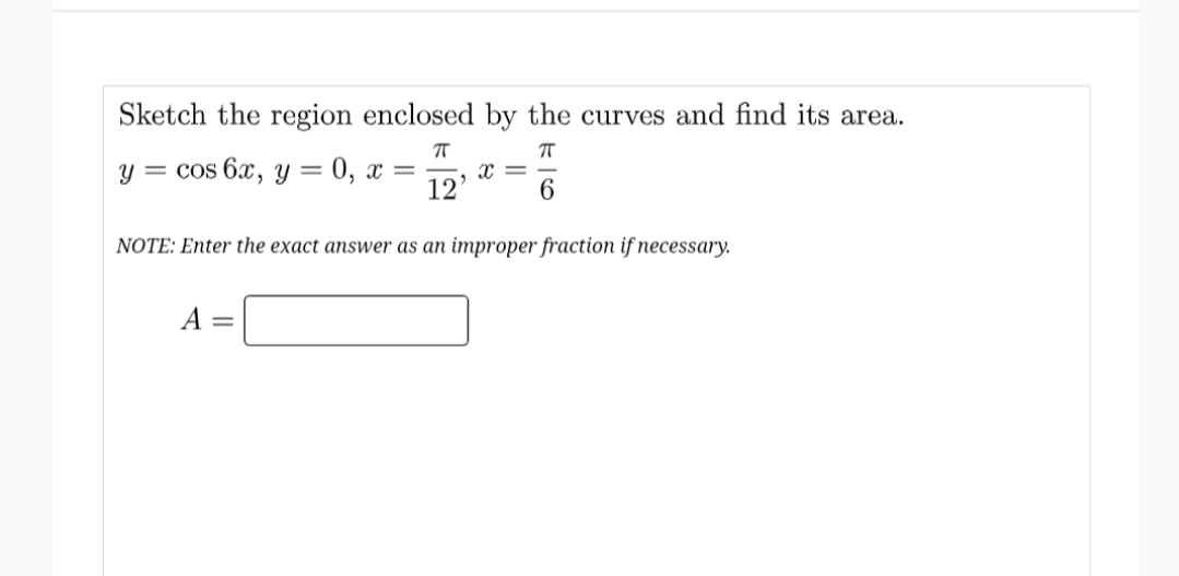 Sketch the region enclosed by the curves and find its area.
у — cos 6x, у — 0, х —
12
NOTE: Enter the exact answer as an improper fraction if necessary.
A :
