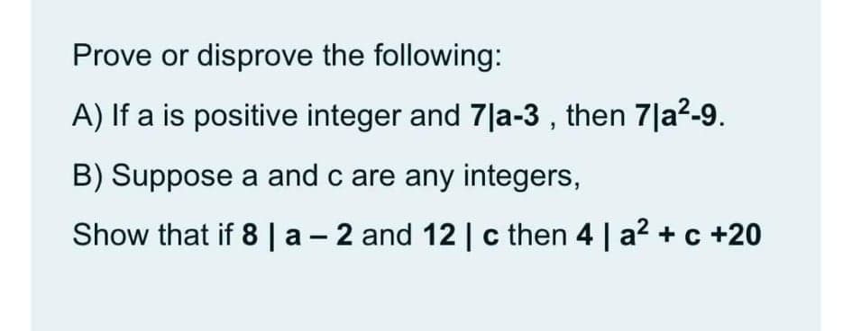 Prove or disprove the following:
A) If a is positive integer and 7|a-3 , then 7|a2-9.
B) Suppose a and c are any integers,
Show that if 8 |a - 2 and 12 | c then 4 | a2 + c +20
