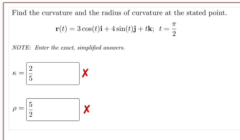 Find the curvature and the radius of curvature at the stated point.
r(t) = 3 cos(t)i+4 sin(t)j+ tk; t=
NOTE: Enter the exact, simplified answers.
K =
5
2
||
