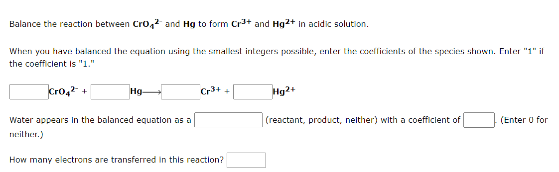Balance the reaction between CrO42- and Hg to form Cr³+ and Hg2+ in acidic solution.
When you have balanced the equation using the smallest integers possible, enter the coefficients of the species shown. Enter "1" if
the coefficient is "1."
CrO4²- +
Hg-
Cr3+ +
Hg2+
Water appears in the balanced equation as a
(reactant, product, neither) with a coefficient of
(Enter 0 for
neither.)
How many electrons are transferred in this reaction?