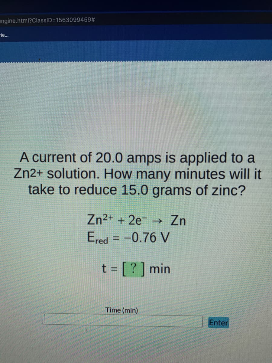 engine.html?ClassID=1563099459#
Fie...
A current of 20.0 amps is applied to a
Zn2+ solution. How many minutes will it
take to reduce 15.0 grams of zinc?
Zn2+ + 2e -→ Zn
Ered = -0.76 V
t = [?] min
%3D
Time (min)
Enter
