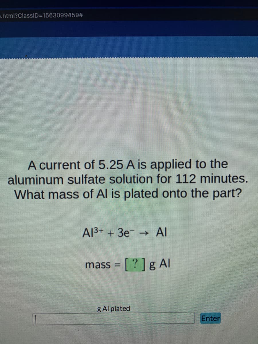 e.html?ClassID=15630994592#
A current of 5.25 A is applied to the
aluminum sulfate solution for 112 minutes.
What mass of Al is plated onto the part?
A13+ +3e Al
->
mass = [ ? ] g Al
g Al plated
Enter
