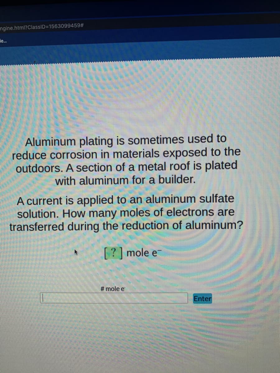 ngine.html?ClassID=1563099459#
ie...
Aluminum plating is sometimes used to
reduce corrosion in materials exposed to the
outdoors. A section of a metal roof is plated
with aluminum for a builder.
A current is applied to an aluminum sulfate
solution. How many moles of electrons are
transferred during the reduction of aluminum?
[? ] mole e-
# mole e
Enter
