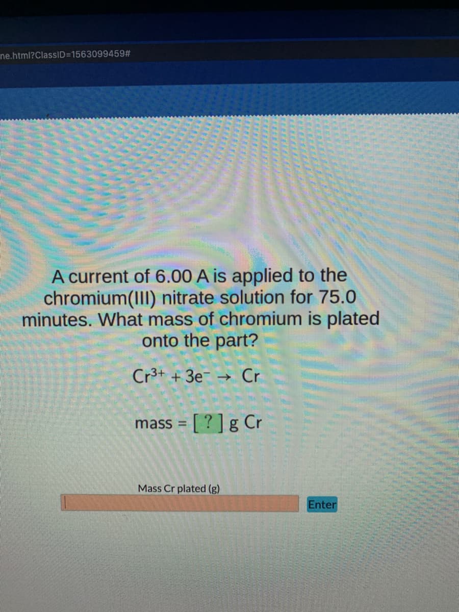 ne.html?ClassID=1563099459#
A current of 6.00 A is applied to the
chromium(III) nitrate solution for 75.0
minutes. What mass of chromium is plated
onto the part?
Cr3+ + 3e
Cr
->
[ ?]g Cr
mass =
Mass Cr plated (g)
Enter
