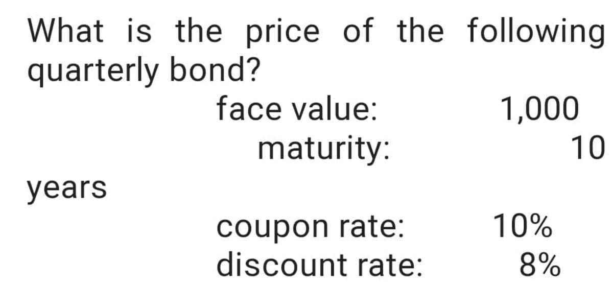 What is the price of the following
quarterly bond?
years
face value:
maturity:
coupon rate:
discount rate:
1,000
10%
8%
10