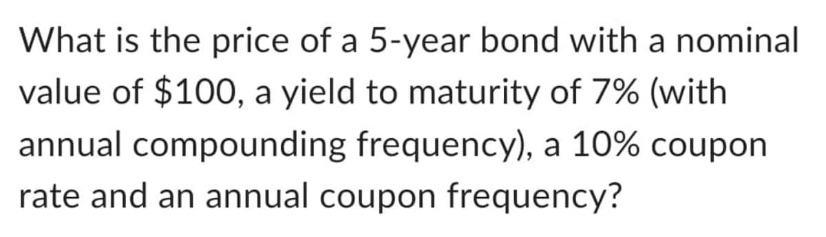 What is the price of a 5-year bond with a nominal
value of $100, a yield to maturity of 7% (with
annual compounding frequency), a 10% coupon
rate and an annual coupon frequency?