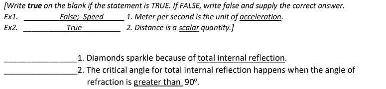[Write true on the blank if the statement is TRUE. If FALSE, write false and supply the correct answer.
Ex1.
False; Speed
True
1. Meter per second is the unit of acceleration.
2. Distance is a scalar quantity.]
Ex2.
1. Diamonds sparkle because of total internal reflection.
2. The critical angle for total internal reflection happens when the angle of
refraction is greater than 90°.