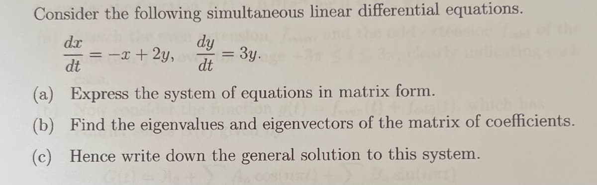 Consider the following simultaneous linear differential equations.
dx
die even dy
= -x + 2y, v
dt
= 3y.
dt
(a) Express the system of equations in matrix form.
(b) Find the eigenvalues and eigenvectors of the matrix of coefficients.
(c) Hence write down the general solution to this system.
costat