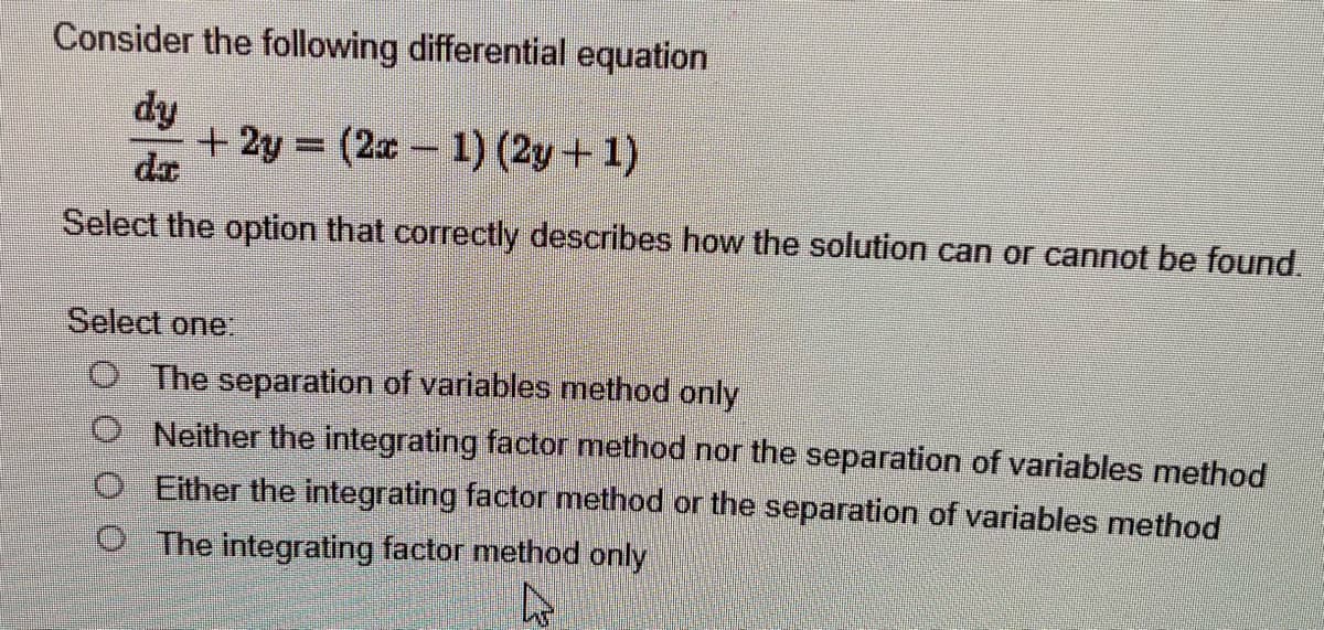 Consider the following differential equation
dy
+2y=(2x-1) (2y+1)
Select the option that correctly describes how the solution can or cannot be found.
Select one:
O The separation of variables method only
Neither the integrating factor method nor the separation of variables method
Either the integrating factor method or the separation of variables method
The integrating factor method only
4
Ag
0000