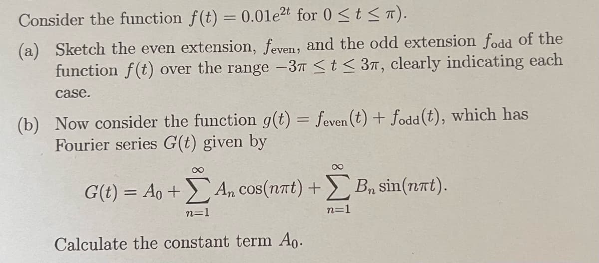 Consider the function f(t) = 0.01e2t for 0 ≤ t ≤T).
(a) Sketch the even extension, feven, and the odd extension fodd of the
function f(t) over the range −3 ≤ t ≤ 3π, clearly indicating each
case.
(b) Now consider the function g(t) = feven(t) + fodd (t), which has
Fourier series G(t) given by
∞
8
G(t) = Ao + An cos(nat) + B₁ sin(nat).
Bn
n=1
n=1
Calculate the constant term Ao.