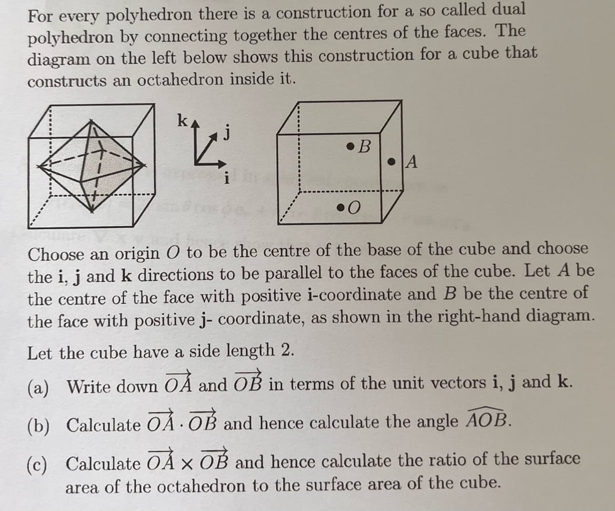 For every polyhedron there is a construction for a so called dual
polyhedron by connecting together the centres of the faces. The
diagram on the left below shows this construction for a cube that
constructs an octahedron inside it.
V₂.
B
A
i
0
Choose an origin O to be the centre of the base of the cube and choose
the i, j and k directions to be parallel to the faces of the cube. Let A be
the centre of the face with positive i-coordinate and B be the centre of
the face with positive j- coordinate, as shown in the right-hand diagram.
Let the cube have a side length 2.
(a) Write down OA and OB in terms of the unit vectors i, j and k.
(b) Calculate OA OB and hence calculate the angle AOB.
(c) Calculate OÀ X OB and hence calculate the ratio of the surface
area of the octahedron to the surface area of the cube.