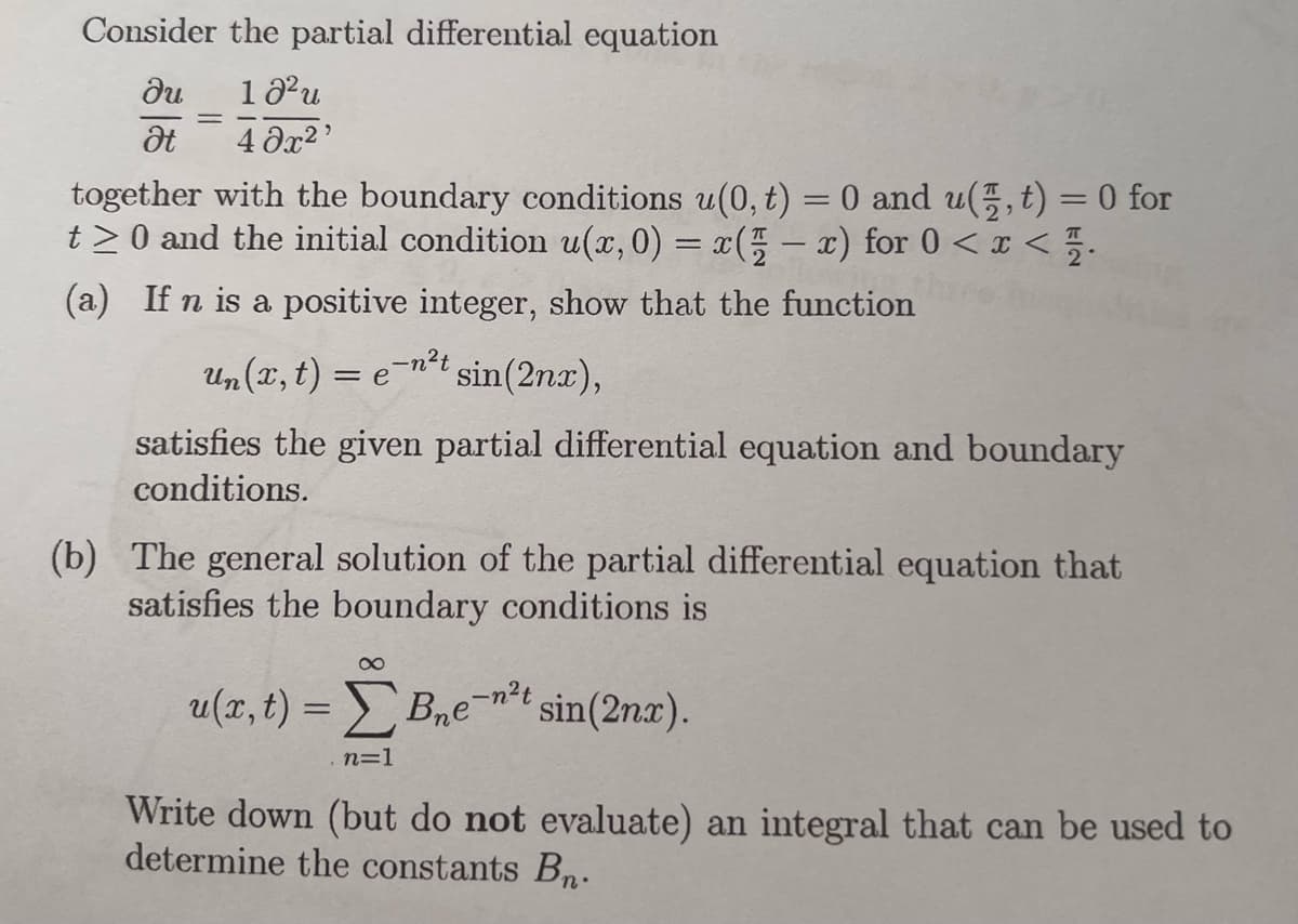 Consider the partial differential equation
Ju
10² u
Ət
40x²¹
together with the boundary conditions u(0, t) = 0 and u(,t) = 0 for
t≥0 and the initial condition u(x, 0) = x(x) for 0 < x </
(a) If n is a positive integer, show that the function
Un(x, t) = e¯n²t sin(2nx),
satisfies the given partial differential equation and boundary
conditions.
(b) The general solution of the partial differential equation that
satisfies the boundary conditions is
8
u(x, t)=B₂e-n²t sin(2nx).
n=1
Write down (but do not evaluate) an integral that can be used to
determine the constants Bn.