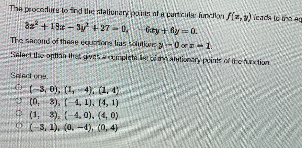 The procedure to find the stationary points of a particular function f(x, y) leads to the eq
3x² +18x3y² +27= 0, -6xy +by = 0.
The second of these equations has solutions y = 0 or x = 1.
Select the option that gives a complete list of the stationary points of the function.
Select one:
O (-3,0), (1, –4), (1, 4)
O (0, -3), (-4, 1), (4, 1)
O(1, -3), (-4, 0), (4,0)
O(-3, 1), (0, -4), (0, 4)