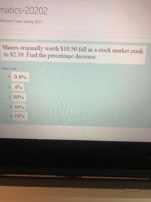 matics-20202
Midterm Exam Spring 2021
Shares originally worth $10.50 fall in a stock market crash
to $2.10. Find the percentage decrease.
Select one:
O a 0.8%
O b. 4%
Oc 80%
Od. 40%
O e. 10%
