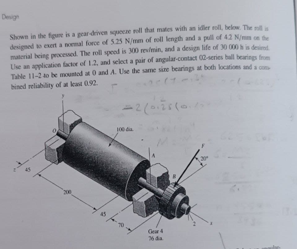 Design
Shown in the figure is a gear-driven squeeze roll that mates with an idler roll, below. The roll is
designed to exert a normal force of 5.25 N/mm of roll length and a pull of 4.2 N/mm on the
material being processed. The roll speed is 300 rev/min, and a design life of 30 000 h is desired
Use an application factor of 1.2, and select a pair of angular-contact 02-series ball bearings from
Table 11-2 to be mounted at 0 and A. Use the same size bearings at both locations and a com
bined reliability of at least 0.92.
y
=2(0125(0.12
100 dia.
A
45
20°
200
45
70
Gear 4
76 dia.
anaular-
B.
