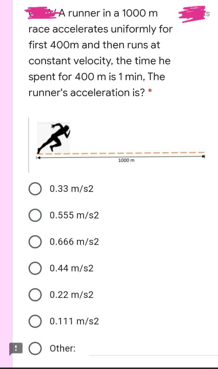 A runner in a 1000 m
race accelerates uniformly for
first 400m and then runs at
constant velocity, the time he
spent for 400 m is 1 min, The
runner's acceleration is? *
1000 m
0.33 m/s2
0.555 m/s2
0.666 m/s2
0.44 m/s2
O 0.22 m/s2
0.111 m/s2
Other:
